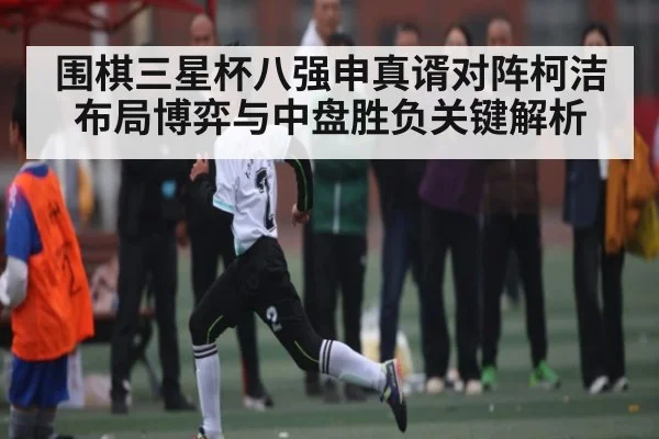 围棋三星杯八强申真谞对阵柯洁布局博弈与中盘胜负关键解析