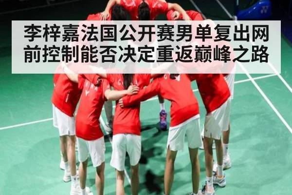 李梓嘉法国公开赛男单复出网前控制能否决定重返巅峰之路